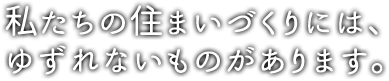 私たちの住まいづくりには、ゆずれないものがあります。